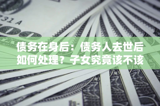 北京债务在身后：债务人去世后如何处理？子女究竟该不该还钱？