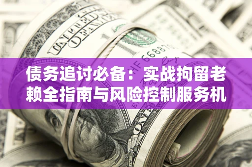 北京债务追讨必备：实战拘留老赖全指南与风险控制服务机构推荐